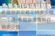 希腊旅游攻略花销多少钱一个月-希腊旅游攻略花销多少钱