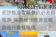 长沙旅游攻略景点必去自驾游_湖南长沙旅游攻略自由行最佳路线