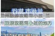 兰州旅游攻略带小孩_兰州旅游攻略带小孩的地方