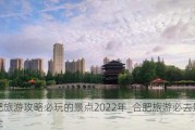 合肥旅游攻略必玩的景点2022年_合肥旅游必去景点大全