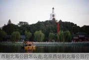 北京西到北海公园怎么走,北京西站到北海公园打车