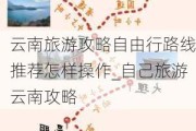 云南旅游攻略自由行路线推荐怎样操作_自己旅游云南攻略