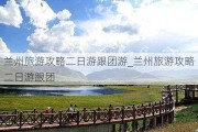 兰州旅游攻略二日游跟团游_兰州旅游攻略二日游跟团