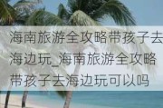 海南旅游全攻略带孩子去海边玩_海南旅游全攻略带孩子去海边玩可以吗