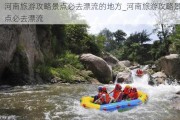 河南旅游攻略景点必去漂流的地方_河南旅游攻略景点必去漂流