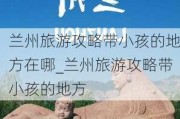 兰州旅游攻略带小孩的地方在哪_兰州旅游攻略带小孩的地方