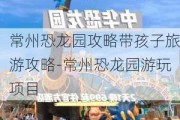 常州恐龙园攻略带孩子旅游攻略-常州恐龙园游玩项目