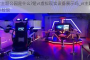 vr主题公园是什么?是vr虚拟现实设备展示吗_vr主题体验馆