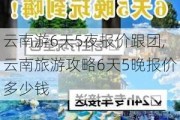 云南游6天5夜报价跟团,云南旅游攻略6天5晚报价多少钱