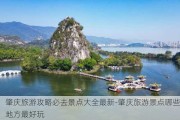 肇庆旅游攻略必去景点大全最新-肇庆旅游景点哪些地方最好玩