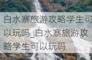 白水寨旅游攻略学生可以玩吗_白水寨旅游攻略学生可以玩吗