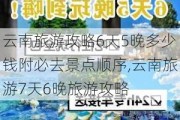 云南旅游攻略6天5晚多少钱附必去景点顺序,云南旅游7天6晚旅游攻略