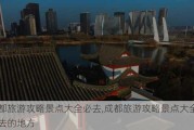 成都旅游攻略景点大全必去,成都旅游攻略景点大全必去的地方