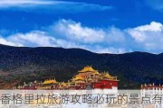 香格里拉旅游攻略必玩的景点有哪些地方-香格里拉旅游攻略必玩的景点有哪些