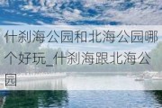 什刹海公园和北海公园哪个好玩_什刹海跟北海公园