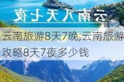 云南旅游8天7晚,云南旅游攻略8天7夜多少钱