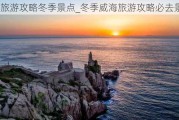 威海旅游攻略冬季景点_冬季威海旅游攻略必去景点