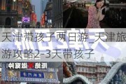 天津带孩子两日游_天津旅游攻略2-3天带孩子