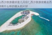 去西沙旅游最好是几月份?_西沙旅游攻略去西沙旅游用什么样的镜头拍片好