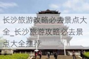 长沙旅游攻略必去景点大全_长沙旅游攻略必去景点大全推荐