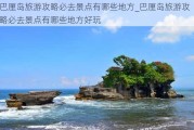 巴厘岛旅游攻略必去景点有哪些地方_巴厘岛旅游攻略必去景点有哪些地方好玩