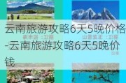 云南旅游攻略6天5晚价格-云南旅游攻略6天5晚价钱