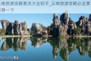 云南旅游攻略景点大全知乎_云南旅游攻略必去景点推荐一下