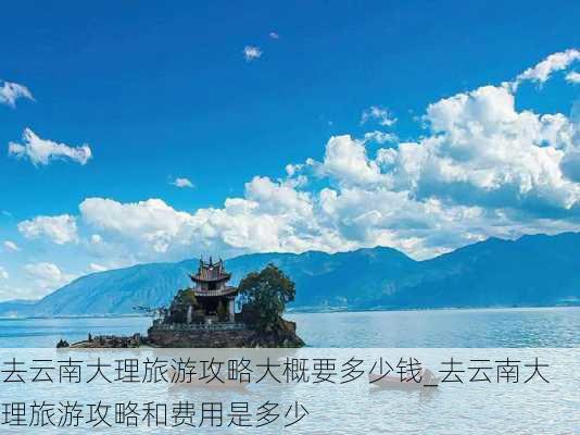 去云南大理旅游攻略大概要多少钱_去云南大理旅游攻略和费用是多少