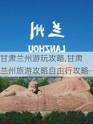 甘肃兰州游玩攻略,甘肃兰州旅游攻略自由行攻略