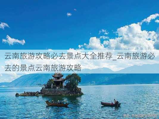 云南旅游攻略必去景点大全推荐_云南旅游必去的景点云南旅游攻略