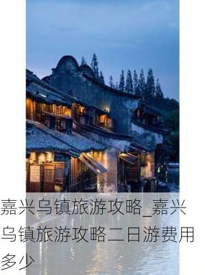 嘉兴乌镇旅游攻略_嘉兴乌镇旅游攻略二日游费用多少