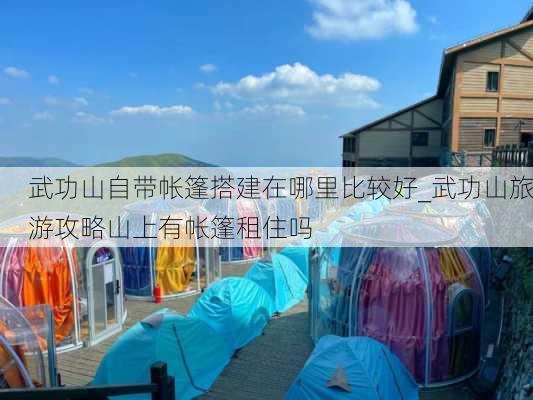 武功山自带帐篷搭建在哪里比较好_武功山旅游攻略山上有帐篷租住吗