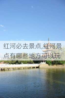 红河必去景点,红河景点有哪些地方可以玩