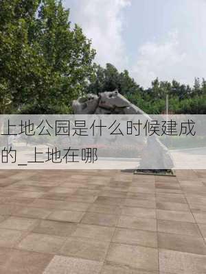 上地公园是什么时候建成的_上地在哪