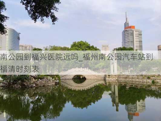 南公园到福兴医院远吗_福州南公园汽车站到福清时刻表