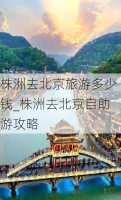 株洲去北京旅游多少钱_株洲去北京自助游攻略