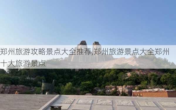 郑州旅游攻略景点大全推荐,郑州旅游景点大全郑州十大旅游景点