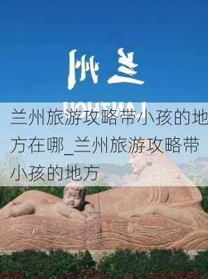 兰州旅游攻略带小孩的地方在哪_兰州旅游攻略带小孩的地方