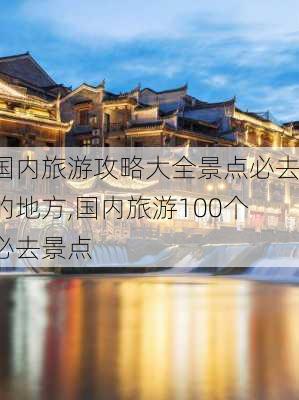 国内旅游攻略大全景点必去的地方,国内旅游100个必去景点