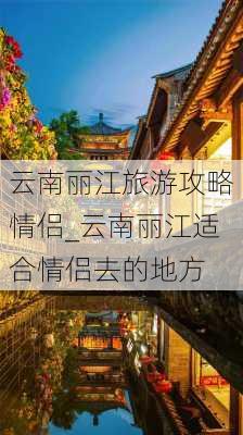 云南丽江旅游攻略情侣_云南丽江适合情侣去的地方