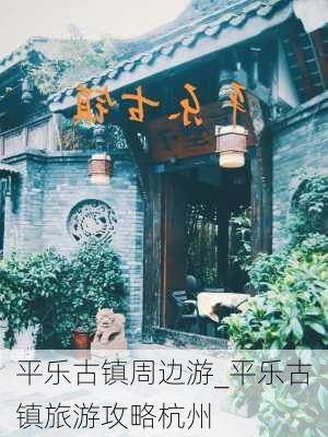 平乐古镇周边游_平乐古镇旅游攻略杭州