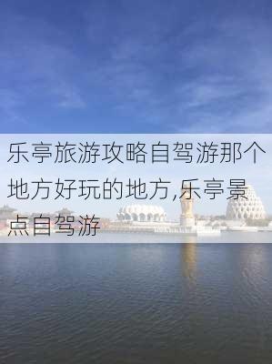 乐亭旅游攻略自驾游那个地方好玩的地方,乐亭景点自驾游