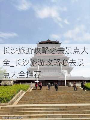 长沙旅游攻略必去景点大全_长沙旅游攻略必去景点大全推荐