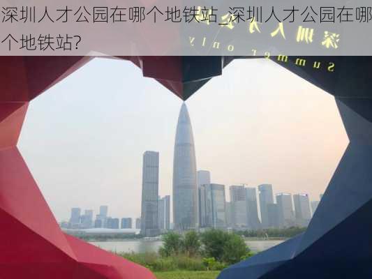 深圳人才公园在哪个地铁站_深圳人才公园在哪个地铁站?