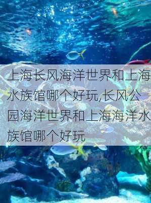 上海长风海洋世界和上海水族馆哪个好玩,长风公园海洋世界和上海海洋水族馆哪个好玩