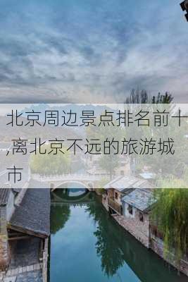 北京周边景点排名前十,离北京不远的旅游城市