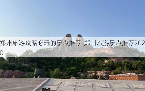 郑州旅游攻略必玩的景点推荐-郑州旅游景点推荐2020