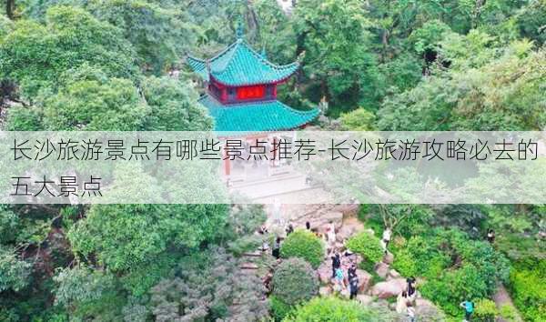 长沙旅游景点有哪些景点推荐-长沙旅游攻略必去的五大景点