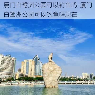 厦门白鹭洲公园可以钓鱼吗-厦门白鹭洲公园可以钓鱼吗现在