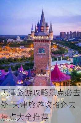 天津旅游攻略景点必去处-天津旅游攻略必去景点大全推荐